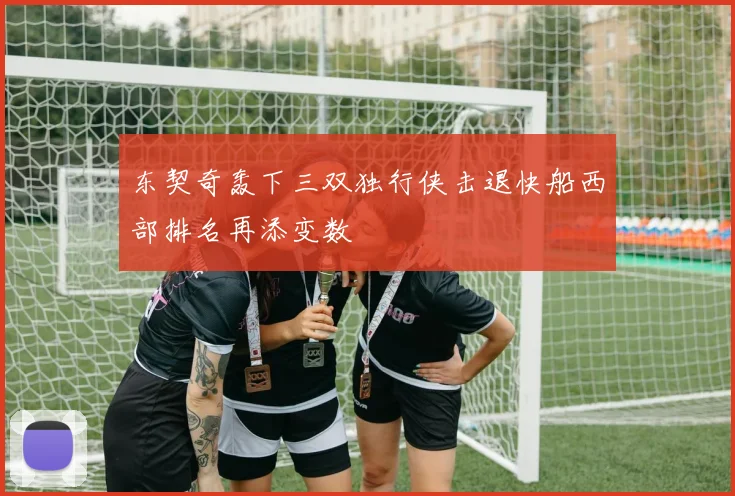 东契奇轰下三双独行侠击退快船西部排名再添变数