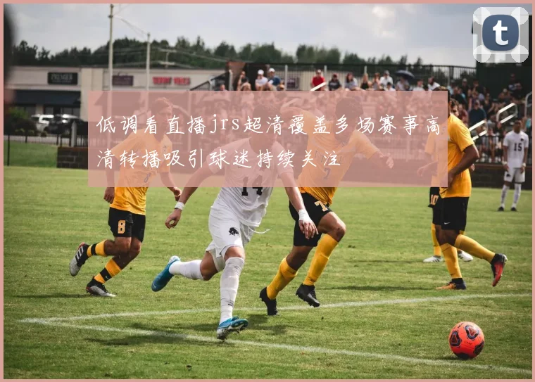 低调看直播jrs超清覆盖多场赛事高清转播吸引球迷持续关注