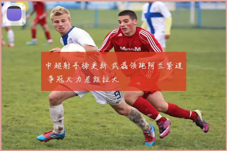 中超射手榜更新 武磊领跑阿兰紧追 争冠火力差距拉大