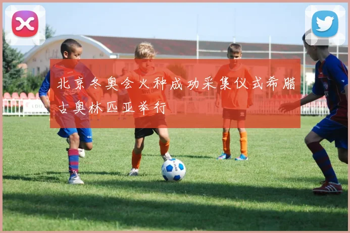 北京冬奥会火种成功采集仪式希腊古奥林匹亚举行