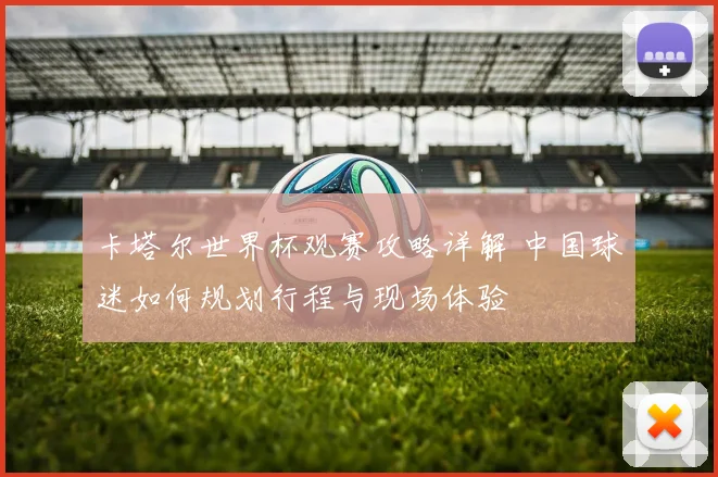 卡塔尔世界杯观赛攻略详解 中国球迷如何规划行程与现场体验