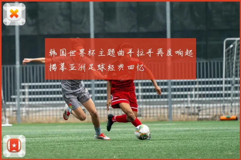 韩国世界杯主题曲手拉手再度响起揭幕亚洲足球经典回忆