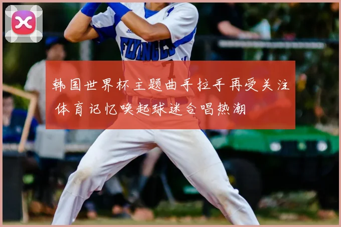 韩国世界杯主题曲手拉手再受关注 体育记忆唤起球迷合唱热潮