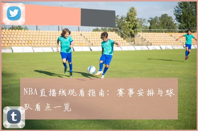 NBA直播线观看指南：赛事安排与球队看点一览