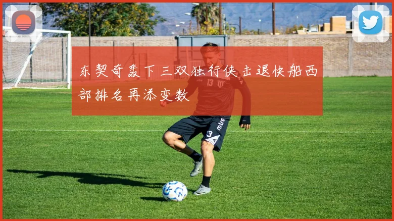 东契奇轰下三双独行侠击退快船西部排名再添变数