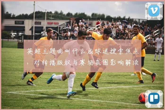 英超主题曲叫什么成球迷搜索焦点，对转播版权与赛场氛围影响解读