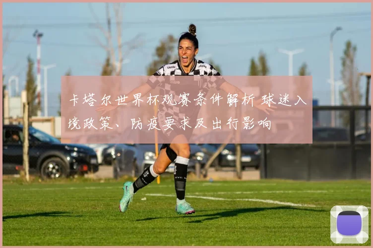 卡塔尔世界杯观赛条件解析 球迷入境政策、防疫要求及出行影响