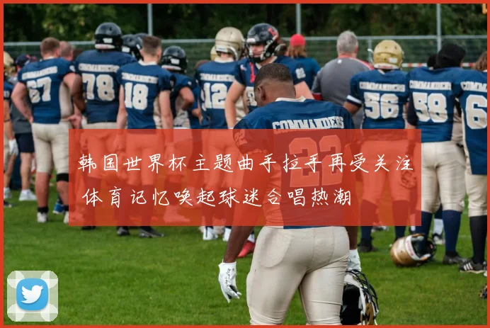 韩国世界杯主题曲手拉手再受关注 体育记忆唤起球迷合唱热潮