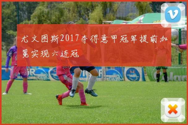 尤文图斯2017夺得意甲冠军提前加冕实现六连冠