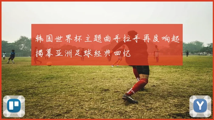 韩国世界杯主题曲手拉手再度响起揭幕亚洲足球经典回忆