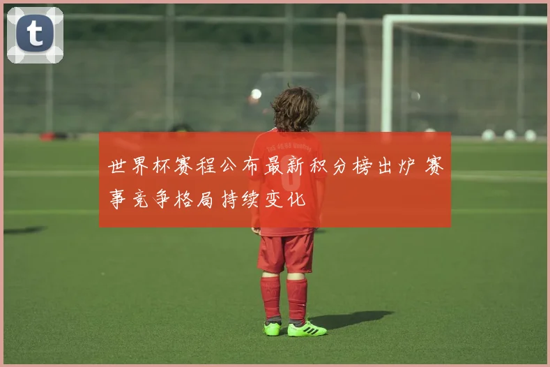 世界杯赛程公布最新积分榜出炉 赛事竞争格局持续变化