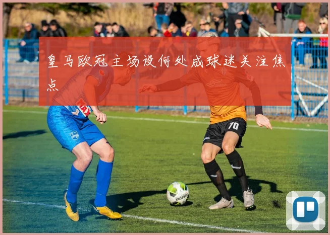 皇马欧冠主场设何处成球迷关注焦点