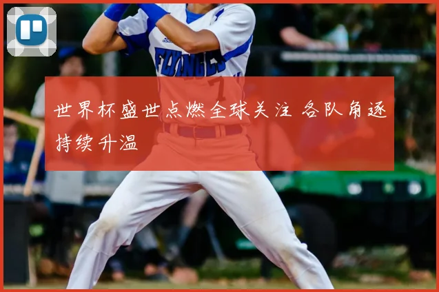 世界杯盛世点燃全球关注 各队角逐持续升温