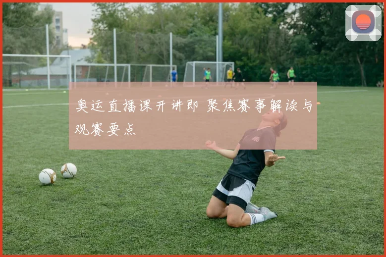 奥运直播课开讲即 聚焦赛事解读与观赛要点