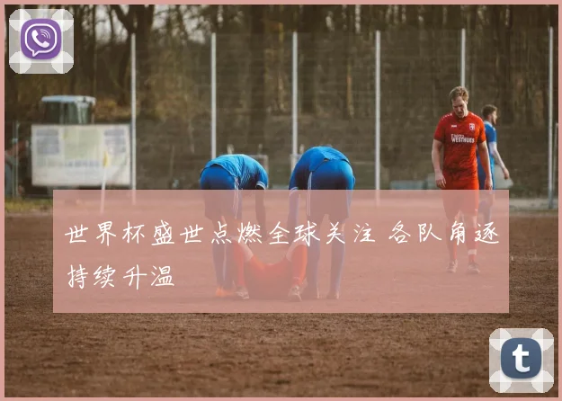 世界杯盛世点燃全球关注 各队角逐持续升温