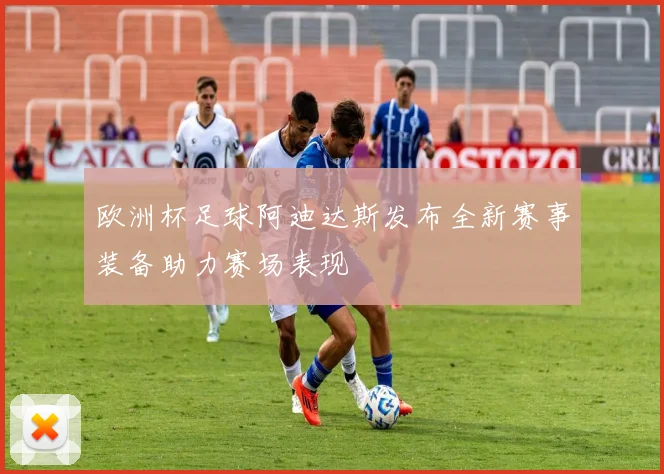 欧洲杯足球阿迪达斯发布全新赛事装备助力赛场表现