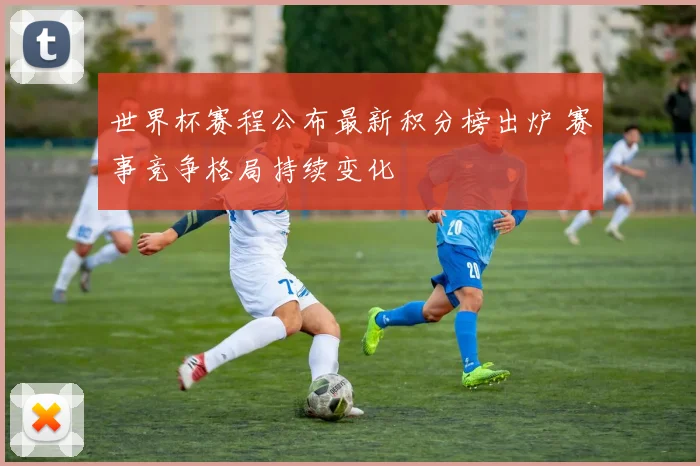 世界杯赛程公布最新积分榜出炉 赛事竞争格局持续变化