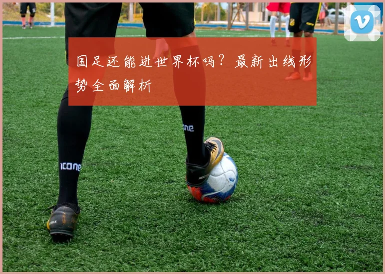 国足还能进世界杯吗?最新出线形势全面解析