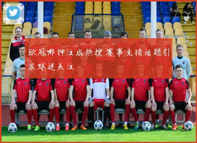 欧冠哪押注成热搜 赛事竞猜话题引发球迷关注