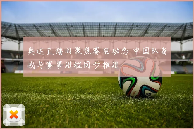 奥运直播间聚焦赛场动态 中国队备战与赛事进程同步推进
