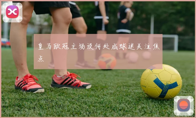 皇马欧冠主场设何处成球迷关注焦点